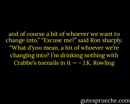 and of course a bit of whoever we want to change into.” “Excuse me?” said Ron sharply. “What d’you mean, a bit of whoever we’re changing into? I’m drinking nothing with Crabbe’s toenails in it — - J.K. Rowling