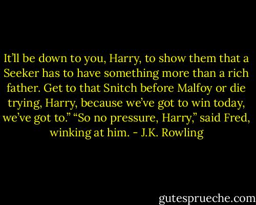 It’ll be down to you, Harry, to show them that a Seeker has to have something more than a rich father. Get to that Snitch before Malfoy or die trying, Harry, because we’ve got to win today, we’ve got to.” “So no pressure, Harry,” said Fred, winking at him. - J.K. Rowling