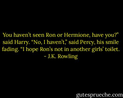 You haven’t seen Ron or Hermione, have you?” said Harry. “No, I haven’t,” said Percy, his smile fading. “I hope Ron’s not in another girls’ toilet. - J.K. Rowling
