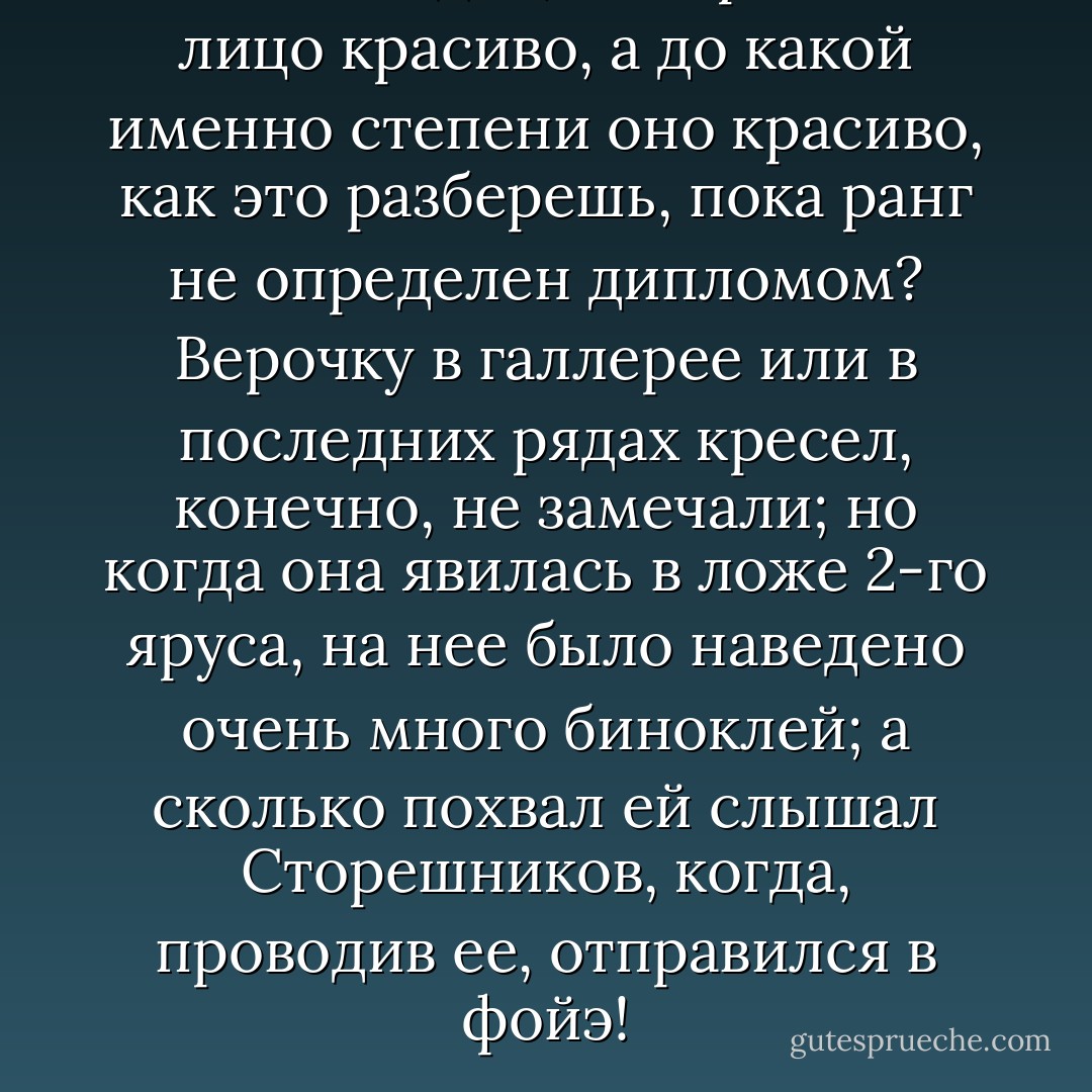 Всякий видит, что красивое лицо красиво, а до какой именно степени оно красиво, как это разберешь, пока ранг не определен дипломом? Верочку в галлерее или в последних рядах кресел, конечно, не замечали; но когда она явилась в ложе 2-го яруса, на нее было наведено очень много биноклей; а сколько похвал ей слышал Сторешников, когда, проводив ее, отправился в фойэ! - Nikolai Chernyshevsky