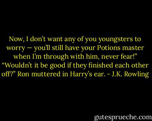 Now, I don’t want any of you youngsters to worry — you’ll still have your Potions master when I’m through with him, never fear!” “Wouldn’t it be good if they finished each other off?” Ron muttered in Harry’s ear. - J.K. Rowling