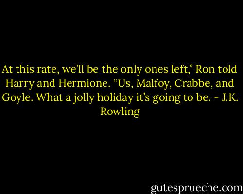 At this rate, we’ll be the only ones left,” Ron told Harry and Hermione. “Us, Malfoy, Crabbe, and Goyle. What a jolly holiday it’s going to be. - J.K. Rowling