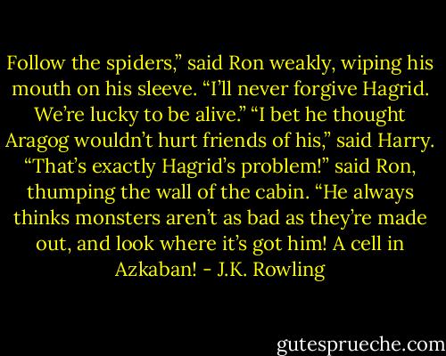 Follow the spiders,” said Ron weakly, wiping his mouth on his sleeve. “I’ll never forgive Hagrid. We’re lucky to be alive.” “I bet he thought Aragog wouldn’t hurt friends of his,” said Harry. “That’s exactly Hagrid’s problem!” said Ron, thumping the wall of the cabin. “He always thinks monsters aren’t as bad as they’re made out, and look where it’s got him! A cell in Azkaban! - J.K. Rowling