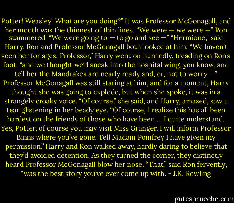 Potter! Weasley! What are you doing?” It was Professor McGonagall, and her mouth was the thinnest of thin lines. “We were — we were —” Ron stammered. “We were going to — to go and see —” “Hermione,” said Harry. Ron and Professor McGonagall both looked at him. “We haven’t seen her for ages, Professor,” Harry went on hurriedly, treading on Ron’s foot, “and we thought we’d sneak into the hospital wing, you know, and tell her the Mandrakes are nearly ready and, er, not to worry —” Professor McGonagall was still staring at him, and for a moment, Harry thought she was going to explode, but when she spoke, it was in a strangely croaky voice. “Of course,” she said, and Harry, amazed, saw a tear glistening in her beady eye. “Of course, I realize this has all been hardest on the friends of those who have been … I quite understand. Yes, Potter, of course you may visit Miss Granger. I will inform Professor Binns where you’ve gone. Tell Madam Pomfrey I have given my permission.” Harry and Ron walked away, hardly daring to believe that they’d avoided detention. As they turned the corner, they distinctly heard Professor McGonagall blow her nose. “That,” said Ron fervently, “was the best story you’ve ever come up with. - J.K. Rowling