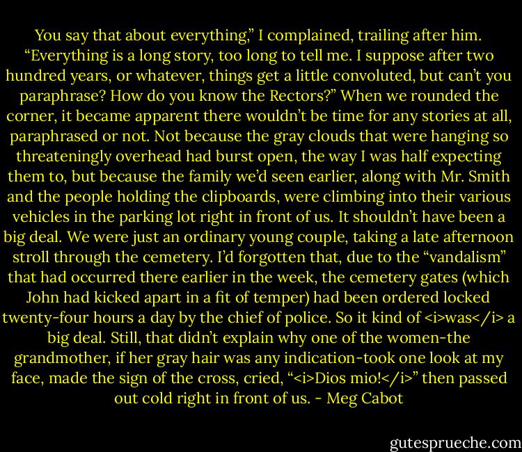 You say that about everything,” I complained, trailing after him. “Everything is a long story, too long to tell me. I suppose after two hundred years, or whatever, things get a little convoluted, but can’t you paraphrase? How do you know the Rectors?”<br />When we rounded the corner, it became apparent there wouldn’t be time for any stories at all, paraphrased or not. Not because the gray clouds that were hanging so threateningly overhead had burst open, the way I was half expecting them to, but because the family we’d seen earlier, along with Mr. Smith and the people holding the clipboards, were climbing into their various vehicles in the parking lot right in front of us.<br />It shouldn’t have been a big deal. We were just an ordinary young couple, taking a late afternoon stroll through the cemetery.<br />I’d forgotten that, due to the “vandalism” that had occurred there earlier in the week, the cemetery gates (which John had kicked apart in a fit of temper) had been ordered locked twenty-four hours a day by the chief of police.<br />So it kind of <i>was</i> a big deal.<br />Still, that didn’t explain why one of the women-the grandmother, if her gray hair was any indication-took one look at my face, made the sign of the cross, cried, “<i>Dios mio!</i>” then passed out cold right in front of us. - Meg Cabot
