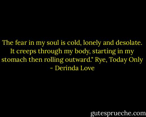 The fear in my soul is cold, lonely and desolate. It creeps through my body, starting in my stomach then rolling outward."<br />Rye, Today Only - Derinda Love