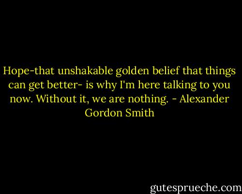 Hope-that unshakable golden belief that things can get better- is why I'm here talking to you now. Without it, we are nothing. - Alexander Gordon Smith