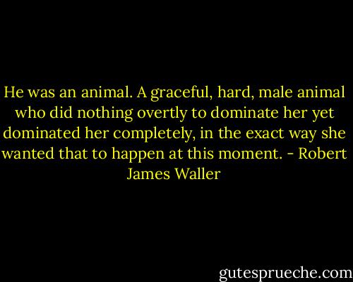 He was an animal. A graceful, hard, male animal who did nothing overtly to dominate her yet dominated her completely, in the exact way she wanted that to happen at this moment. - Robert James Waller