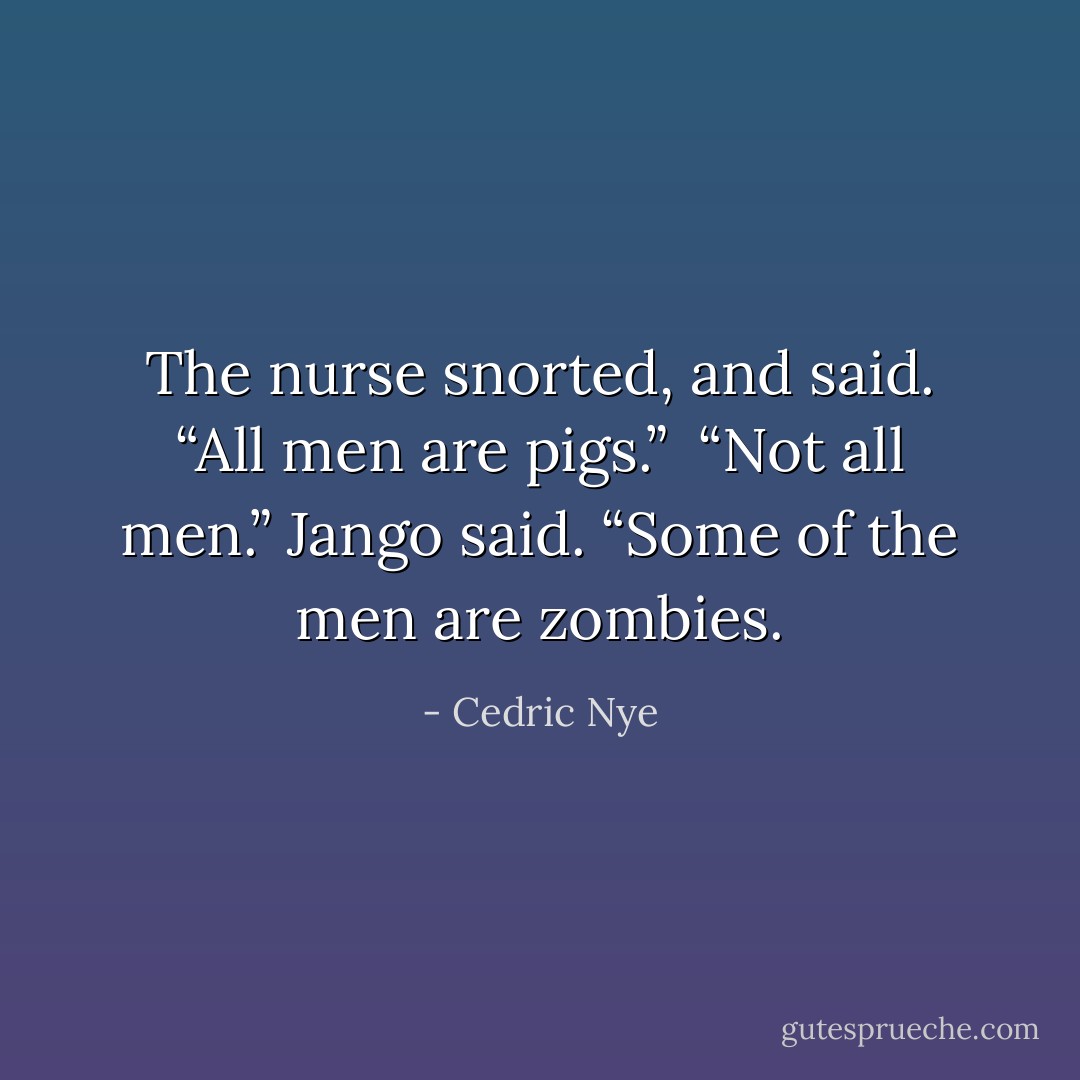 The nurse snorted, and said. “All men are pigs.”<br /> “Not all men.” Jango said. “Some of the men are zombies. - Cedric Nye
