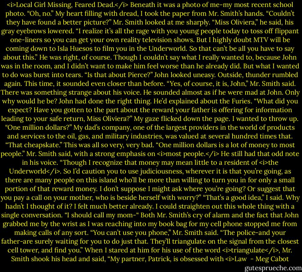<i>Local Girl Missing, Feared Dead.</i><br />Beneath it was a photo of me-my most recent school photo.<br />“Oh, no.” My heart filling with dread, I took the paper from Mr. Smith’s hands. “Couldn’t they have found a better picture?”<br />Mr. Smith looked at me sharply. “Miss Oliviera,” he said, his gray eyebrows lowered. “I realize it’s all the rage with you young people today to toss off flippant one-liners so you can get your own reality television shows. But I highly doubt MTV will be coming down to Isla Huesos to film you in the Underworld. So that can’t be all you have to say about this.”<br />He was right, of course. Though I couldn’t say what I really wanted to, because John was in the room, and I didn’t want to make him feel worse than he already did.<br />But what I wanted to do was burst into tears.<br />“Is that about Pierce?” John looked uneasy. Outside, thunder rumbled again. This time, it sounded even closer than before.<br />“Yes, of course, it is, John,” Mr. Smith said. There was something strange about his voice. He sounded almost as if he were mad at John. Only why would he be? John had done the right thing. He’d explained about the Furies. “What did you expect? Have you gotten to the part about the reward your father is offering for information leading to your safe return, Miss Oliviera?”<br />My gaze flicked down the page. I wanted to throw up.<br />“One million dollars?” My dad’s company, one of the largest providers in the world of products and services to the oil, gas, and military industries, was valued at several hundred times that. “That cheapskate.”<br />This was all so very, very bad.<br />“One million dollars is a lot of money to most people.” Mr. Smith said, with a strong emphasis on <i>most people.</i> He still had that odd note in his voice. “Though I recognize that money may mean little to a resident of <i>the Underworld</i>. So I’d caution you to use judiciousness, wherever it is that you’re going, as there are many people on this island who’ll be more than willing to turn you in for only a small portion of that reward money. I don’t suppose I might ask where you’re going? Or suggest that you pay a call on your mother, who is beside herself with worry?”<br />“That’s a good idea,” I said. Why hadn’t I thought of it? I felt much better already. I could straighten out this whole thing with a single conversation. “I should call my mom-“<br />Both Mr. Smith’s cry of alarm and the fact that John grabbed me by the wrist as I was reaching into my book bag for my cell phone stopped me from making calls of any sort.<br />“You can’t use you phone,” Mr. Smith said. “The police-and your father-are surely waiting for you to do just that. They’ll triangulate on the signal from the closest cell tower, and find you.” When I stared at him for his use of the word <i>triangulate</i>, Mr. Smith shook his head and said, “My partner, Patrick, is obsessed with <i>Law  - Meg Cabot