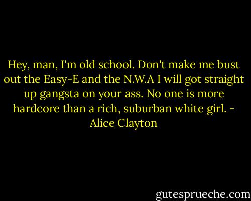 Hey, man, I'm old school. Don't make me bust out the Easy-E and the N.W.A I will got straight up gangsta on your ass. No one is more hardcore than a rich, suburban white girl. - Alice Clayton