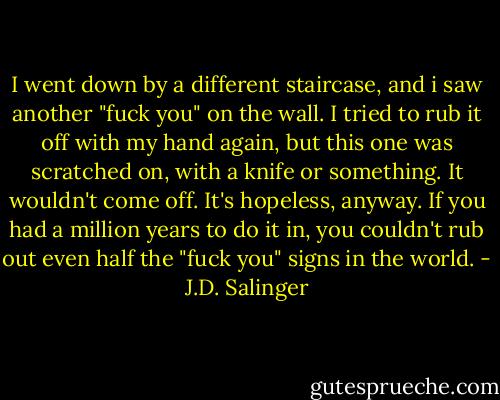 I went down by a different staircase, and i saw another "fuck you" on the wall. I tried to rub it off with my hand again, but this one was scratched on, with a knife or something. It wouldn't come off. It's hopeless, anyway. If you had a million years to do it in, you couldn't rub out even half the "fuck you" signs in the world. - J.D. Salinger