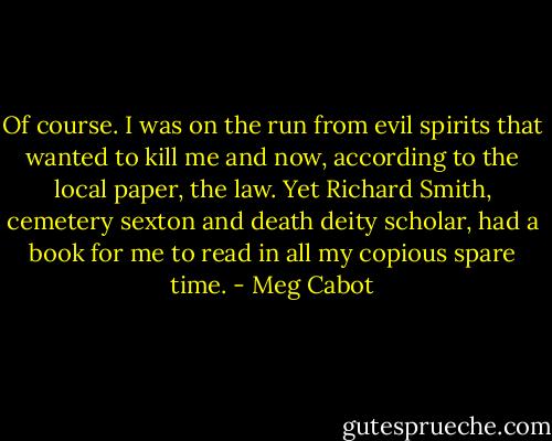 Of course. I was on the run from evil spirits that wanted to kill me and now, according to the local paper, the law. Yet Richard Smith, cemetery sexton and death deity scholar, had a book for me to read in all my copious spare time. - Meg Cabot