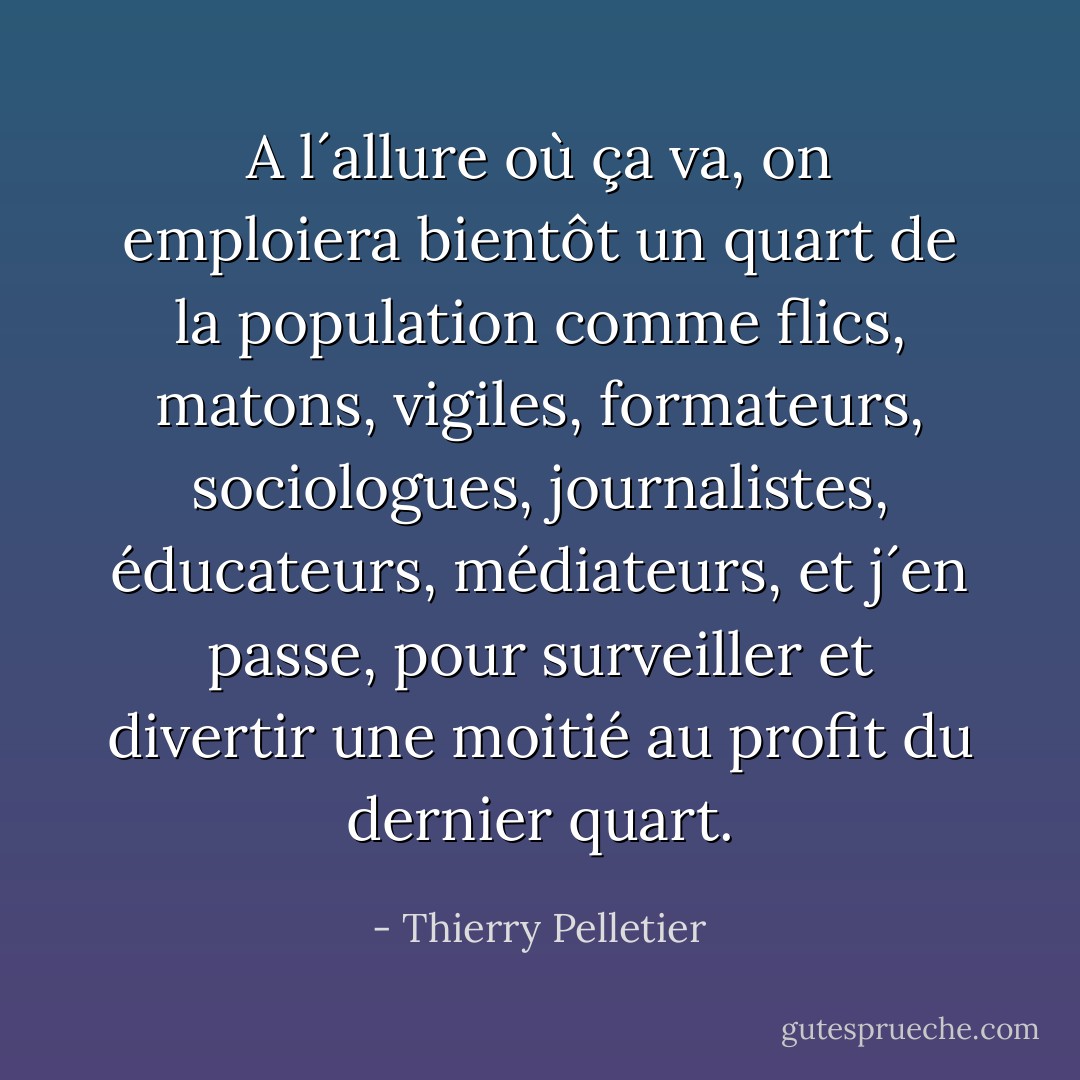 A l´allure où ça va, on emploiera bientôt un quart de la population comme flics, matons, vigiles, formateurs, sociologues, journalistes, éducateurs, médiateurs, et j´en passe, pour surveiller et divertir une moitié au profit du dernier quart. - Thierry Pelletier