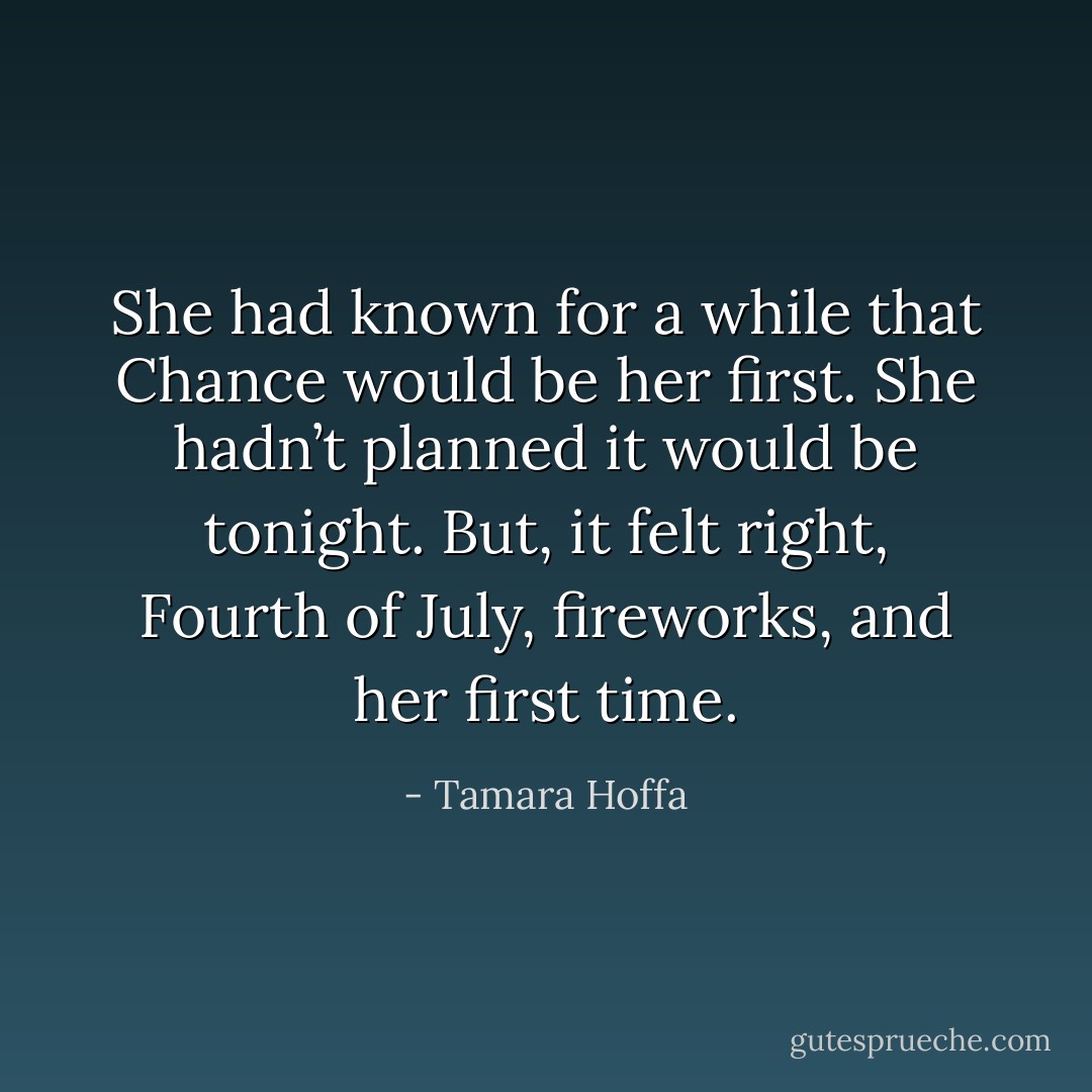 She had known for a while that Chance would be her first. She hadn’t planned it would be tonight. But, it felt right, Fourth of July, fireworks, and her first time. - Tamara Hoffa