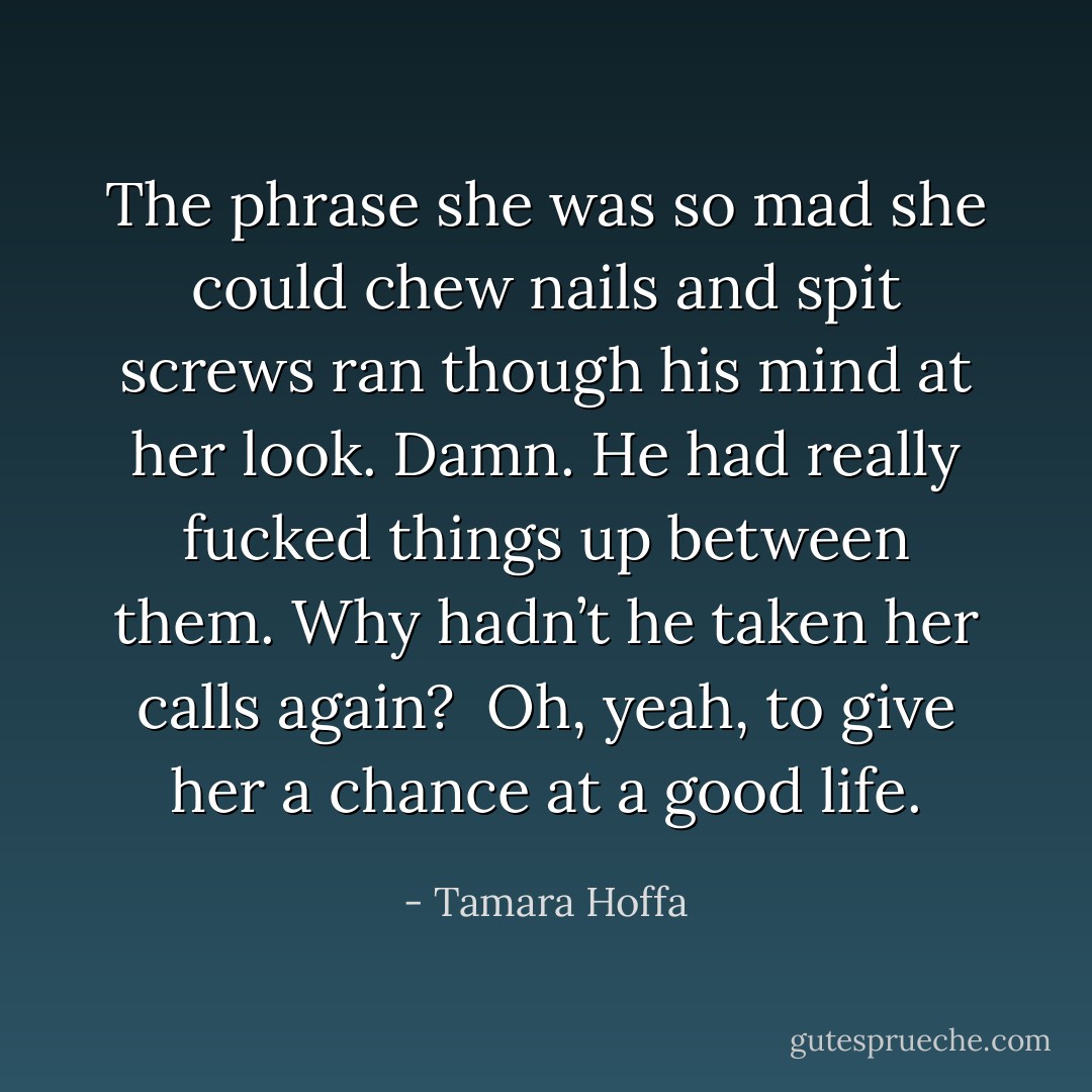 The phrase she was so mad she could chew nails and spit screws ran though his mind at her look. Damn. He had really fucked things up between them. Why hadn’t he taken her calls again? <br />Oh, yeah, to give her a chance at a good life. - Tamara Hoffa