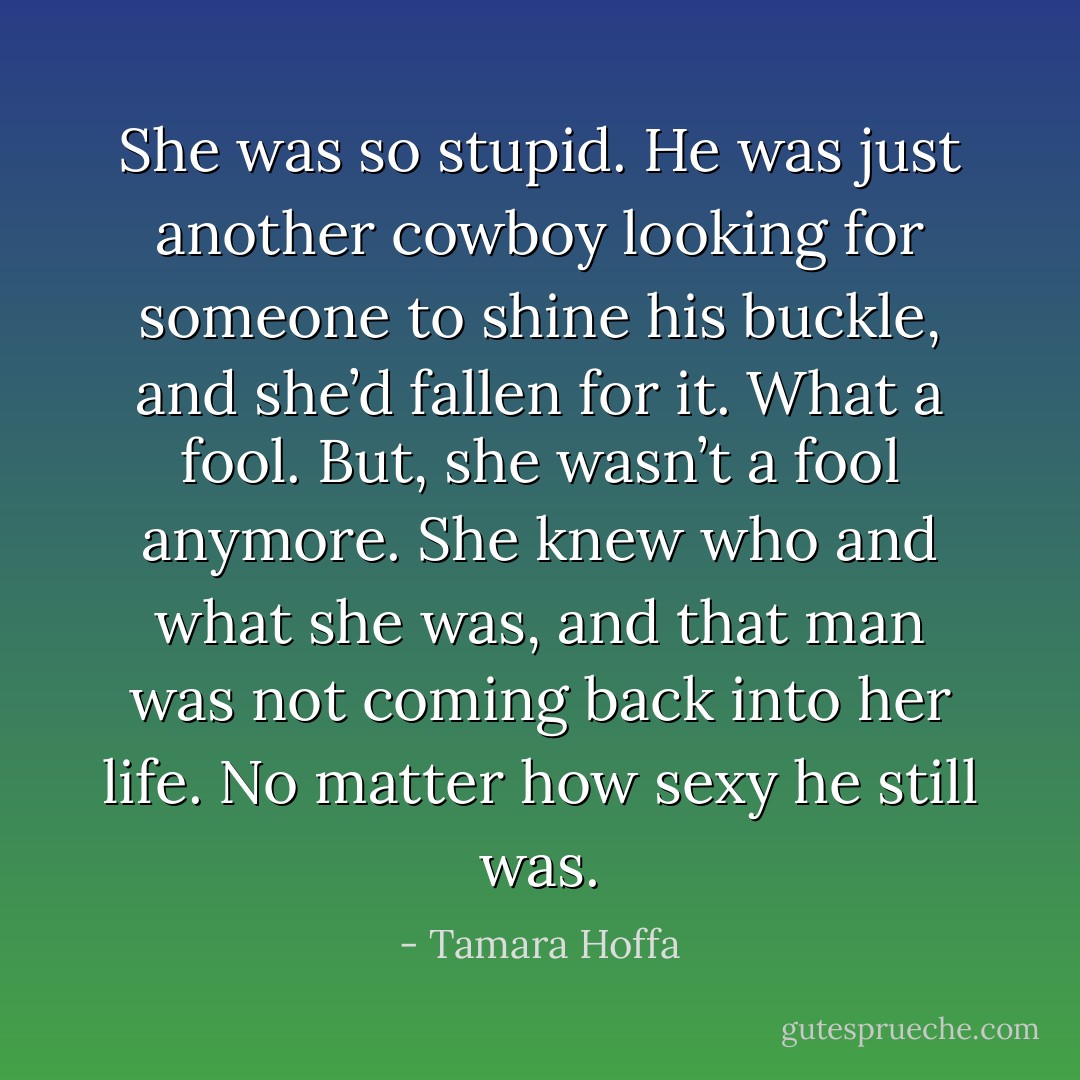 She was so stupid. He was just another cowboy looking for someone to shine his buckle, and she’d fallen for it. What a fool. But, she wasn’t a fool anymore. She knew who and what she was, and that man was not coming back into her life. No matter how sexy he still was. - Tamara Hoffa