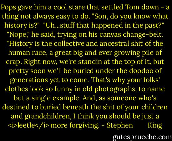 Pops gave him a cool stare that settled Tom down - a thing not always easy to do. "Son, do you know what history is?"<br /><br />"Uh...stuff that happened in the past?"<br /><br />"Nope," he said, trying on his canvas change-belt. "History is the collective and ancestral shit of the human race, a great big and ever growing pile of crap. Right now, we're standin at the top of it, but pretty soon we'll be buried under the doodoo of generations yet to come. That's why your folks' clothes look so funny in old photographs, to name but a single example. And, as someone who's destined to buried beneath the shit of your children and grandchildren, I think you should be just a <i>leetle</i> more forgiving. - Stephen        King