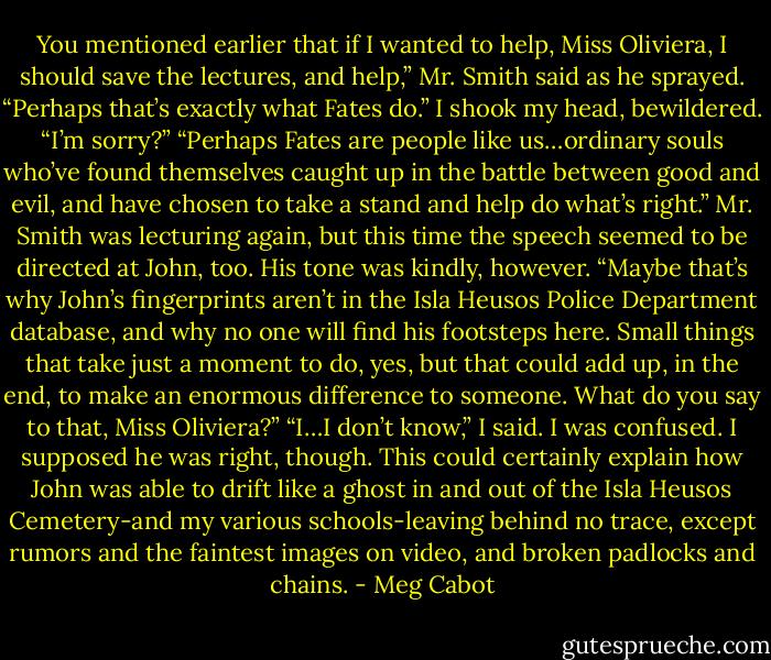 You mentioned earlier that if I wanted to help, Miss Oliviera, I should save the lectures, and help,” Mr. Smith said as he sprayed. “Perhaps that’s exactly what Fates do.”<br />I shook my head, bewildered. “I’m sorry?”<br />“Perhaps Fates are people like us…ordinary souls who’ve found themselves caught up in the battle between good and evil, and have chosen to take a stand and help do what’s right.” Mr. Smith was lecturing again, but this time the speech seemed to be directed at John, too. His tone was kindly, however. “Maybe that’s why John’s fingerprints aren’t in the Isla Heusos Police Department database, and why no one will find his footsteps here. Small things that take just a moment to do, yes, but that could add up, in the end, to make an enormous difference to someone. What do you say to that, Miss Oliviera?”<br />“I…I don’t know,” I said. I was confused. I supposed he was right, though. This could certainly explain how John was able to drift like a ghost in and out of the Isla Heusos Cemetery-and my various schools-leaving behind no trace, except rumors and the faintest images on video, and broken padlocks and chains. - Meg Cabot