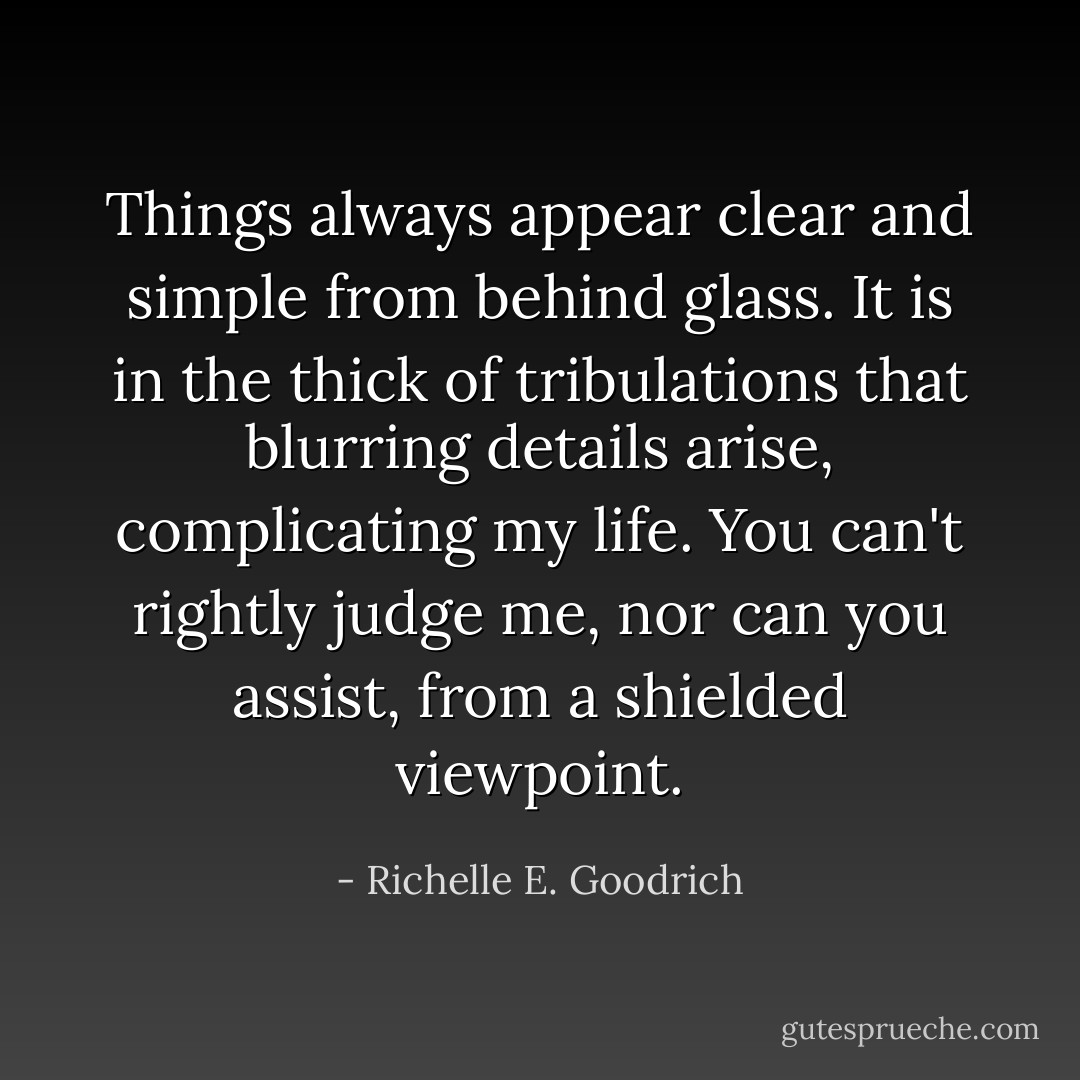 Things always appear clear and simple from behind glass. It is in the thick of tribulations that blurring details arise, complicating my life. You can't rightly judge me, nor can you assist, from a shielded viewpoint. - Richelle E. Goodrich