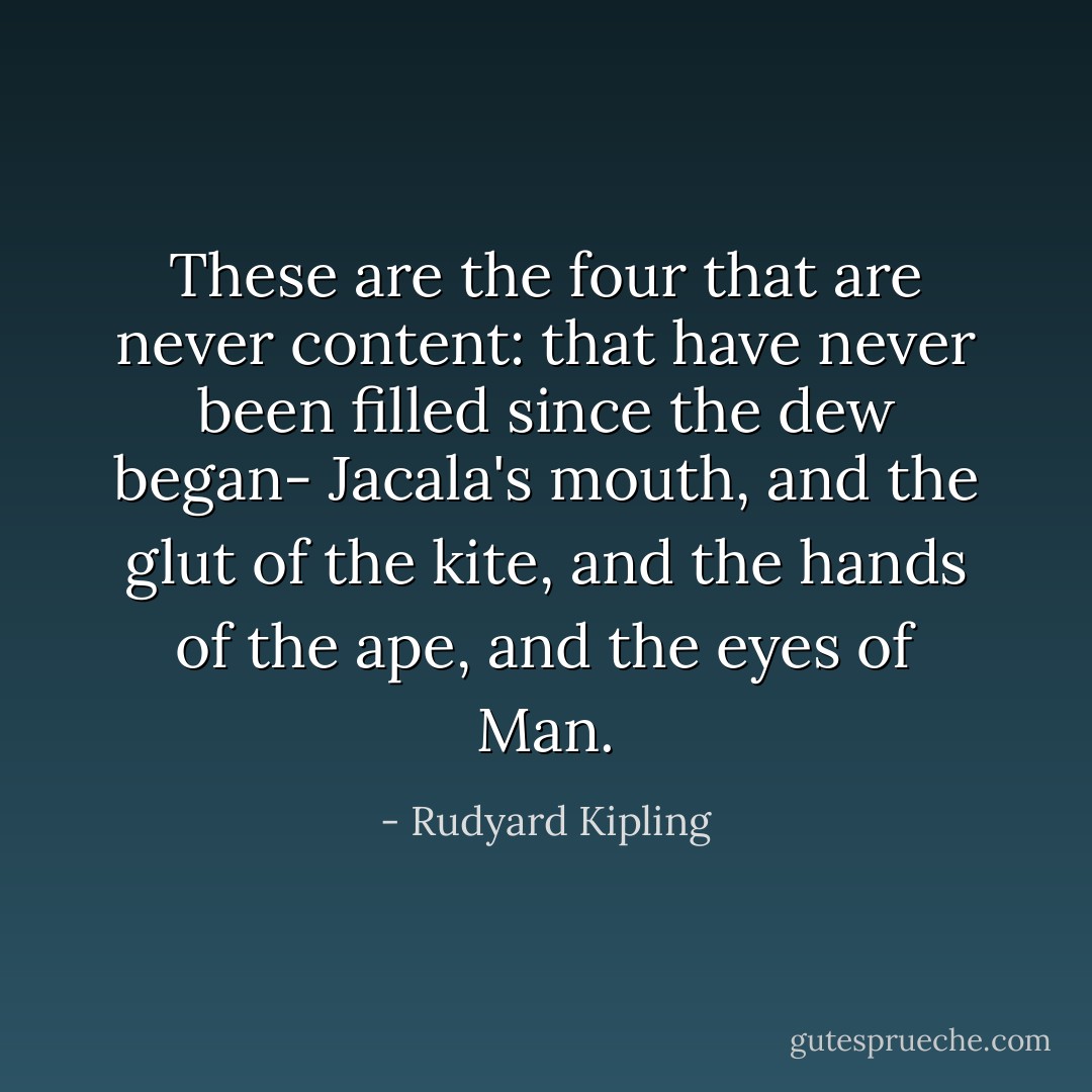 These are the four that are never content: that have never been filled since the dew began-<br />Jacala's mouth, and the glut of the kite, and the hands of the ape, and the eyes of Man. - Rudyard Kipling