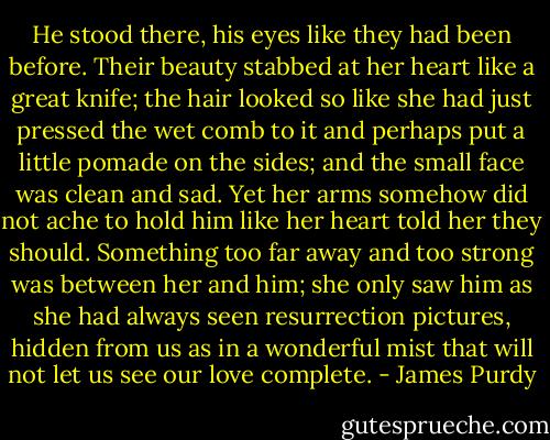 He stood there, his eyes like they had been before. Their beauty stabbed at her heart like a great knife; the hair looked so like she had just pressed the wet comb to it and perhaps put a little pomade on the sides; and the small face was clean and sad. Yet her arms somehow did not ache to hold him like her heart told her they should. Something too far away and too strong was between her and him; she only saw him as she had always seen resurrection pictures, hidden from us as in a wonderful mist that will not let us see our love complete. - James Purdy