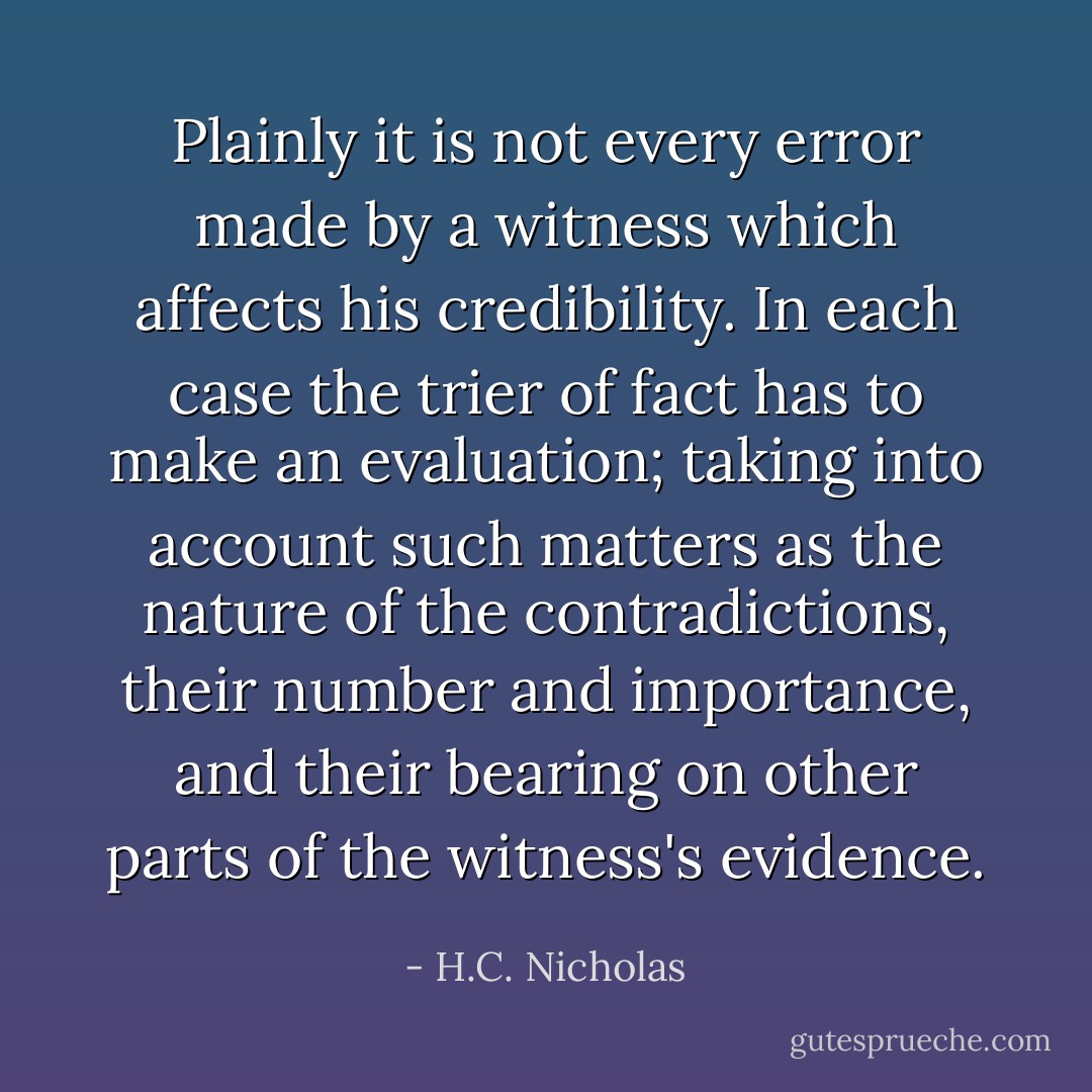 Plainly it is not every error made by a witness which affects his credibility. In each case the trier of fact has to make an evaluation; taking into account such matters as the nature of the contradictions, their number and importance, and their bearing on other parts of the witness's evidence. - H.C. Nicholas