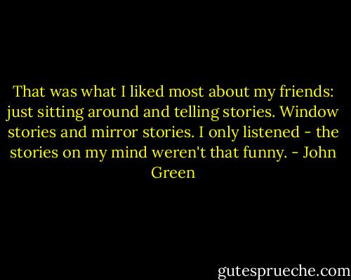 That was what I liked most about my friends: just sitting around and telling stories. Window stories and mirror stories. I only listened - the stories on my mind weren't that funny. - John Green