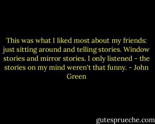 This was what I liked most about my friends: just sitting around and telling stories. Window stories and mirror stories. I only listened - the stories on my mind weren't that funny. - John Green