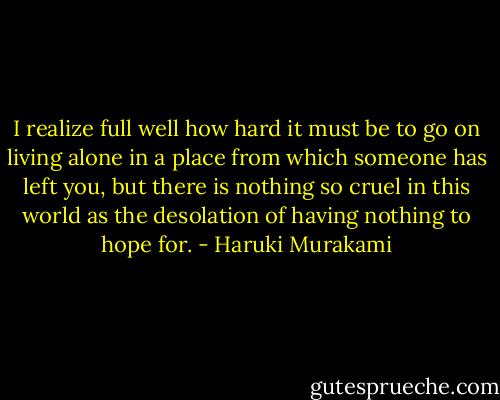 I realize full well how hard it must be to go on living alone in a place from which someone has left you, but there is nothing so cruel in this world as the desolation of having nothing to hope for. - Haruki Murakami