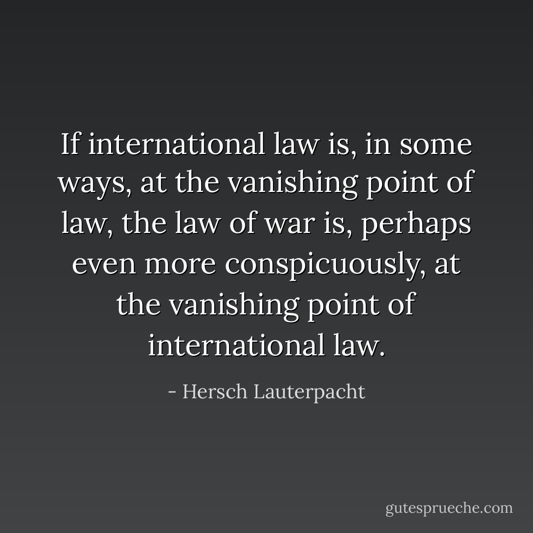 If international law is, in some ways, at the vanishing point of law, the law of war is, perhaps even more conspicuously, at the vanishing point of international law. - Hersch Lauterpacht