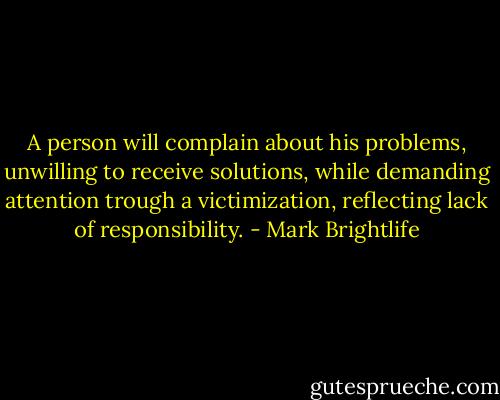 A person will complain about his problems, unwilling to receive solutions, while demanding attention trough a victimization, reflecting lack of responsibility. - Mark Brightlife