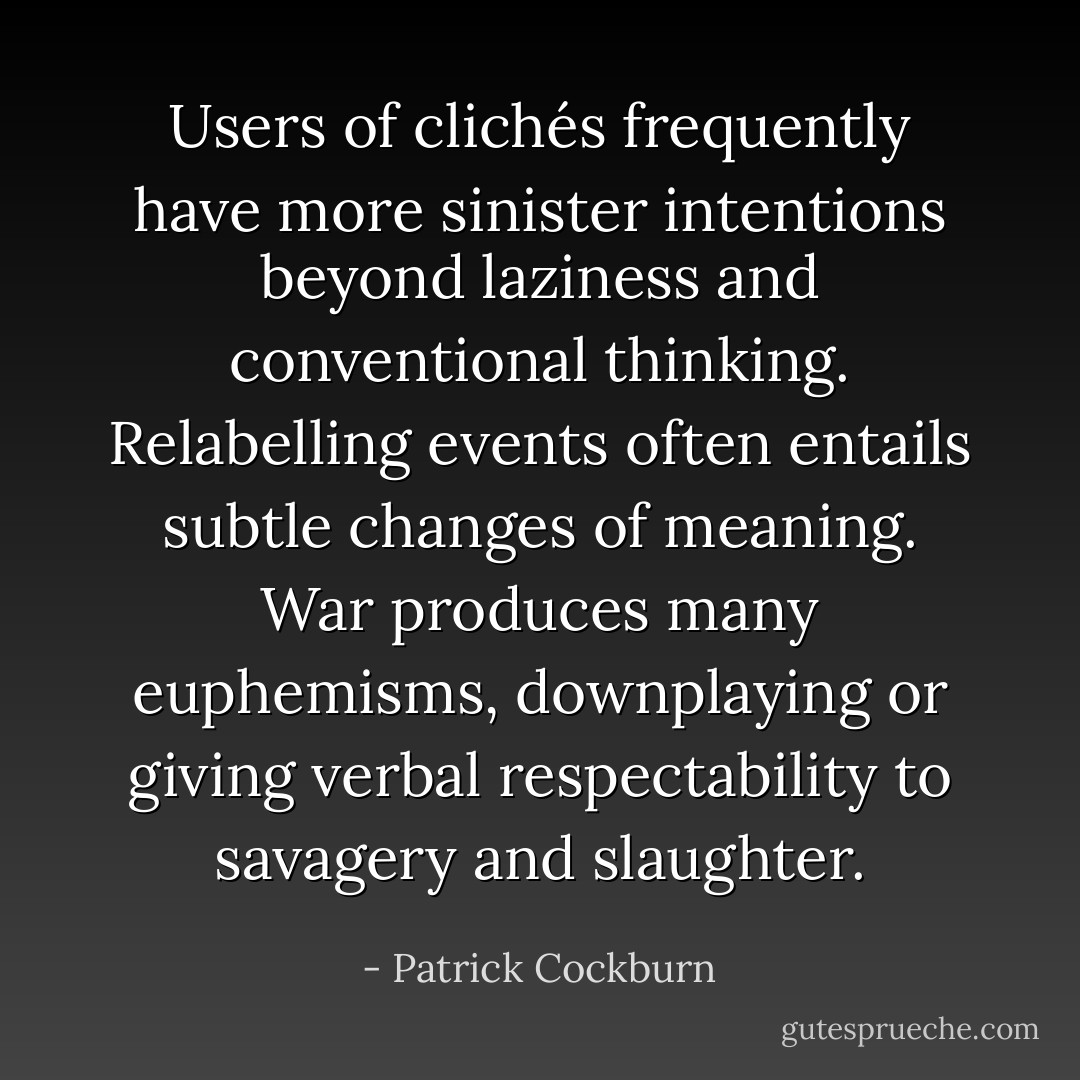 Users of clichés frequently have more sinister intentions beyond laziness and conventional thinking. Relabelling events often entails subtle changes of meaning. War produces many euphemisms, downplaying or giving verbal respectability to savagery and slaughter. - Patrick Cockburn