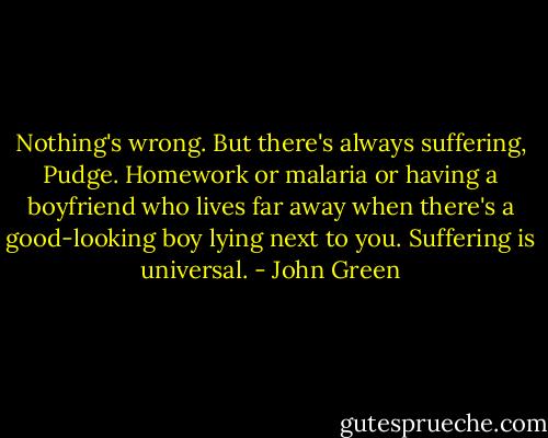 Nothing's wrong. But there's always suffering, Pudge. Homework or malaria or having a boyfriend who lives far away when there's a good-looking boy lying next to you. Suffering is universal. - John Green