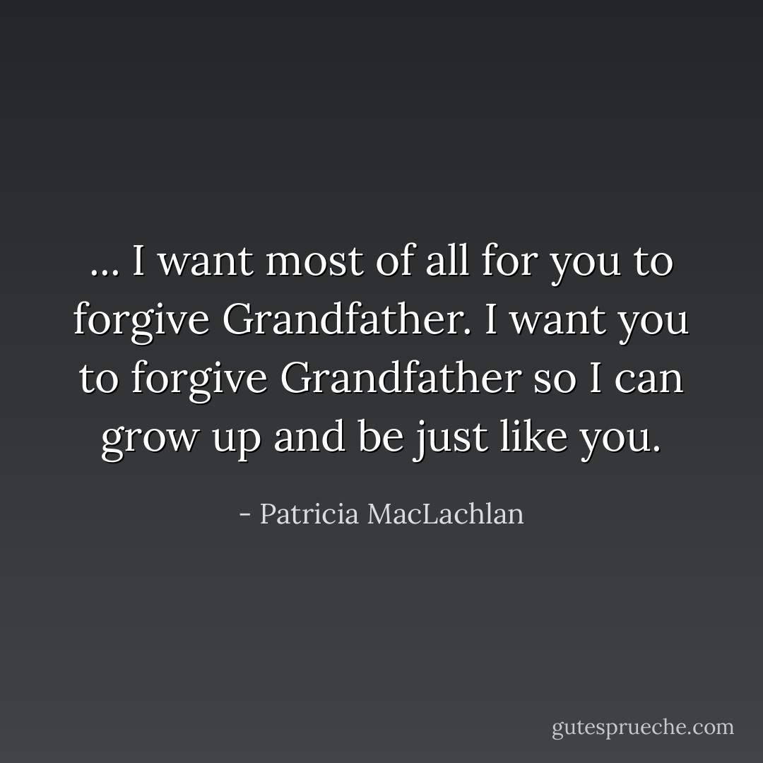 ... I want most of all for you to forgive Grandfather. I want you to forgive Grandfather so I can grow up and be just like you. - Patricia MacLachlan