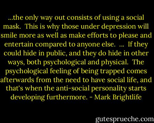 ...the only way out consists of using a social mask.<br /><br />This is why those under depression will smile more as well as make efforts to please and entertain compared to anyone else.<br /><br />...<br /><br />If they could hide in public, and they do hide in other ways, both psychological and physical.<br /><br />The psychological feeling of being trapped comes afterwards from the need to have social life, and that's when the anti-social personality starts developing furthermore. - Mark Brightlife
