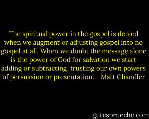 The spiritual power in the gospel is denied when we augment or adjusting gospel into no gospel at all. When we doubt the message alone is the power of God for salvation we start adding or subtracting, trusting our own powers of persuasion or presentation. - Matt Chandler
