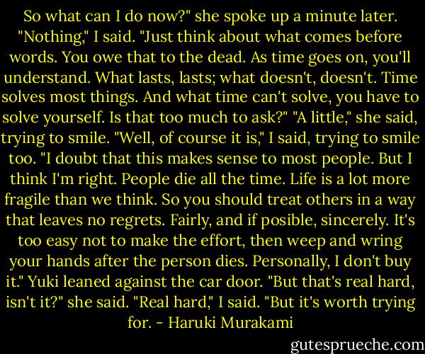 So what can I do now?" she spoke up a minute later.<br />"Nothing," I said. "Just think about what comes before words. You owe that to the dead. As time goes on, you'll understand. What lasts, lasts; what doesn't, doesn't. Time solves most things. And what time can't solve, you have to solve yourself. Is that too much to ask?"<br />"A little," she said, trying to smile.<br />"Well, of course it is," I said, trying to smile too.<br />"I doubt that this makes sense to most people. But I think I'm right. People die all the time. Life is a lot more fragile than we think. So you should treat others in a way that leaves no regrets. Fairly, and if posible, sincerely. It's too easy not to make the effort, then weep and wring your hands after the person dies. Personally, I don't buy it."<br />Yuki leaned against the car door. "But that's real hard, isn't it?" she said.<br />"Real hard," I said. "But it's worth trying for. - Haruki Murakami