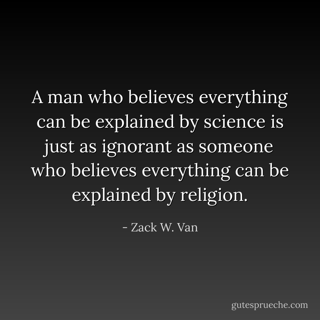 A man who believes everything can be explained by science is just as ignorant as someone who believes everything can be explained by religion. - Zack W. Van