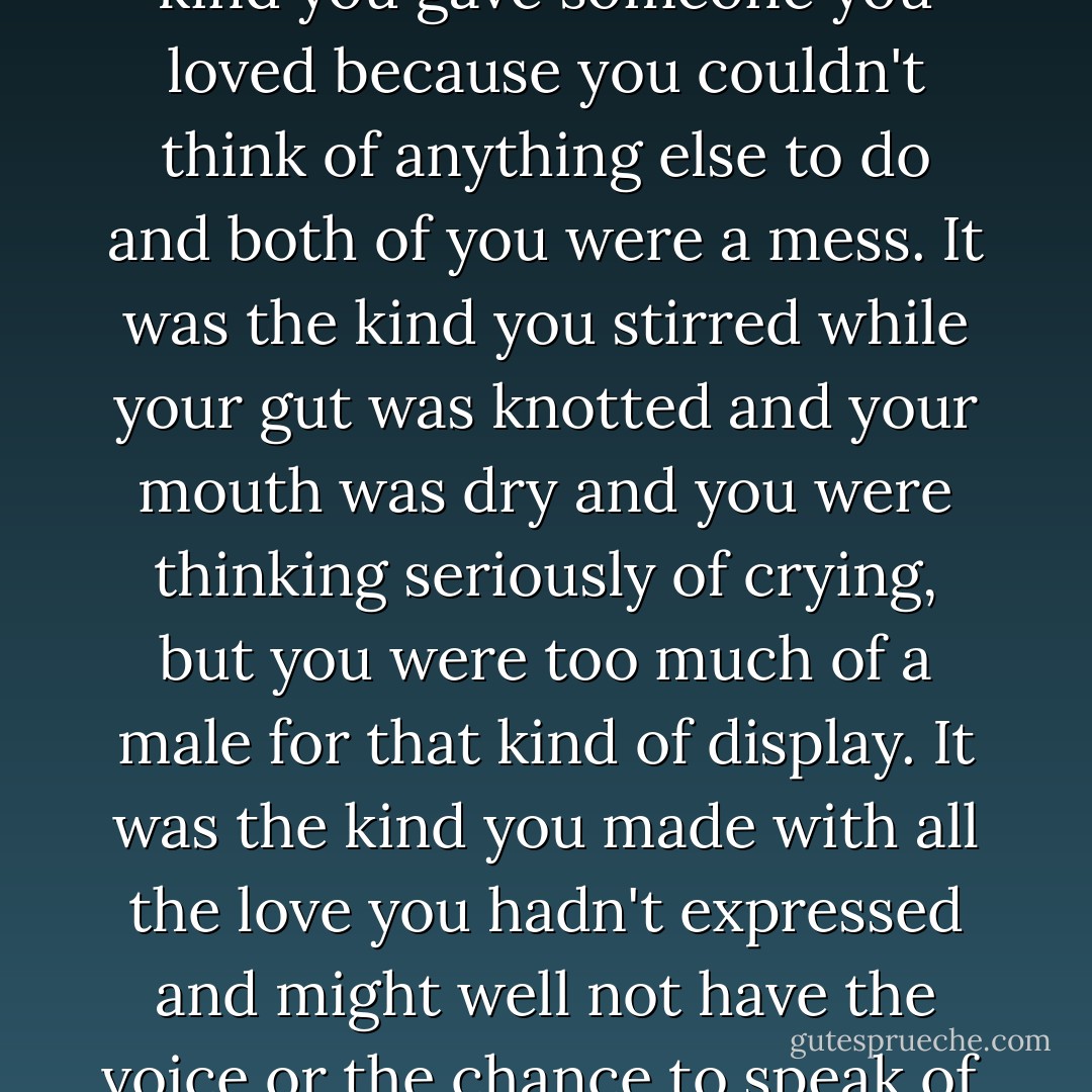 This was real life cocoa. The kind you gave someone you loved because you couldn't think of anything else to do and both of you were a mess. It was the kind you stirred while your gut was knotted and your mouth was dry and you were thinking seriously of crying, but you were too much of a male for that kind of display.<br />It was the kind you made with all the love you hadn't expressed and might well not have the voice or the chance to speak of. - J.R. Ward