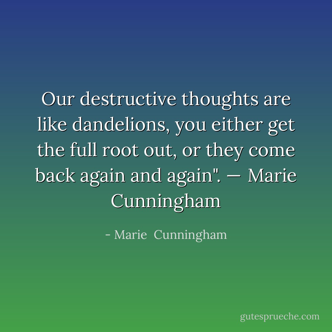 Our destructive thoughts are like dandelions, you either get the full root out, or they come back again and again". —  Marie Cunningham - Marie  Cunningham