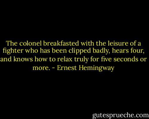 The colonel breakfasted with the leisure of a fighter who has been clipped badly, hears four, and knows how to relax truly for five seconds or more. - Ernest Hemingway