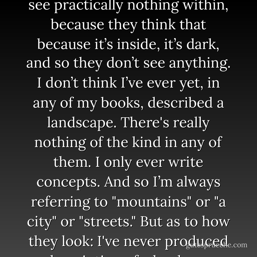 I really only write about inner landscapes and most people don’t see them, because they see practically nothing within, because they think that because it’s inside, it’s dark, and so they don’t see anything. I don’t think I’ve ever yet, in any of my books, described a landscape. There's really nothing of the kind in any of them. I only ever write concepts. And so I’m always referring to "mountains" or "a city" or "streets." But as to how they look: I've never produced a description of a landscape. That's never even interested me. - Thomas Bernhard