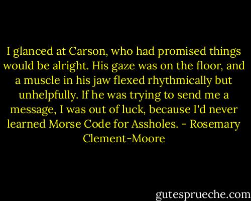 I glanced at Carson, who had promised things would be alright. His gaze was on the floor, and a muscle in his jaw flexed rhythmically but unhelpfully. If he was trying to send me a message, I was out of luck, because I'd never learned Morse Code for Assholes. - Rosemary Clement-Moore