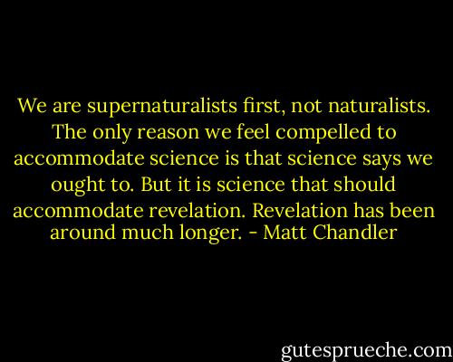 We are supernaturalists first, not naturalists. The only reason we feel compelled to accommodate science is that science says we ought to. But it is science that should accommodate revelation. Revelation has been around much longer. - Matt Chandler