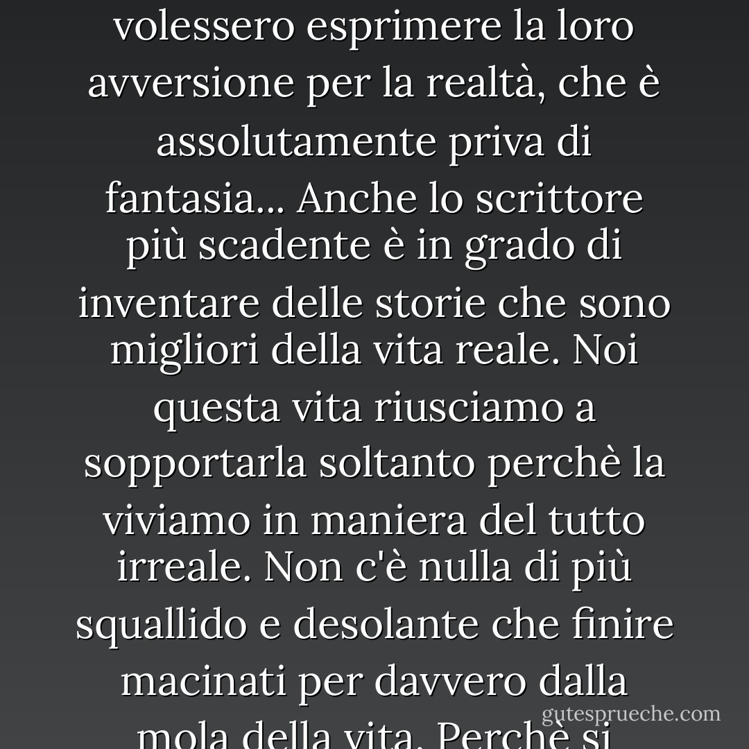 Perlopiù solo ciò che è falso ha in sé un certo spirito. E' come se in questo modo gli uomini volessero esprimere la loro avversione per la realtà, che è assolutamente priva di fantasia... Anche lo scrittore più scadente è in grado di inventare delle storie che sono migliori della vita reale. Noi questa vita riusciamo a sopportarla soltanto perchè la viviamo in maniera del tutto irreale. Non c'è nulla di più squallido e desolante che finire macinati per davvero dalla mola della vita. Perchè si diventa esattamente come tutti gli altri. - Alexander Lernet-Holenia