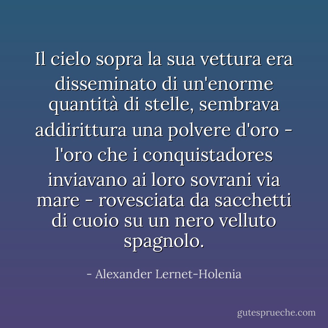 Il cielo sopra la sua vettura era disseminato di un'enorme quantità di stelle, sembrava addirittura una polvere d'oro - l'oro che i conquistadores inviavano ai loro sovrani via mare - rovesciata da sacchetti di cuoio su un nero velluto spagnolo. - Alexander Lernet-Holenia