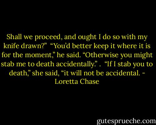 Shall we proceed, and ought I do so with my knife drawn?”<br /><br />“You’d better keep it where it is for the moment,” he said. “Otherwise you might stab me to death accidentally.” .<br /><br />“If I stab you to death,” she said, “it will not be accidental. - Loretta Chase