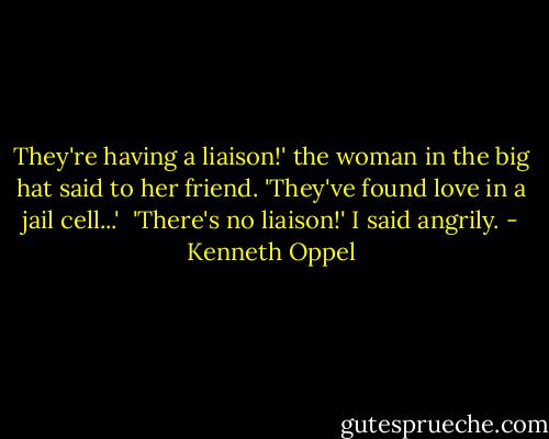 They're having a liaison!' the woman in the big hat said to her friend. 'They've found love in a jail cell...'<br /><br />'There's no liaison!' I said angrily. - Kenneth Oppel