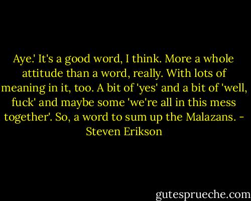 Aye.' It's a good word, I think. More a whole attitude than a word, really. With lots of meaning in it, too. A bit of 'yes' and a bit of 'well, fuck' and maybe some 'we're all in this mess together'. So, a word to sum up the Malazans. - Steven Erikson